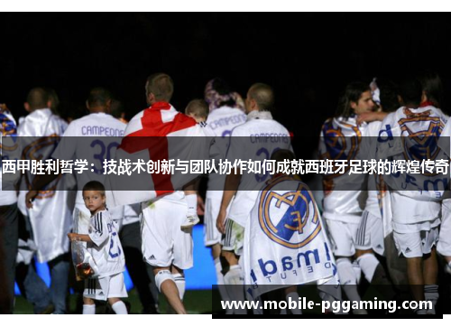 西甲胜利哲学：技战术创新与团队协作如何成就西班牙足球的辉煌传奇