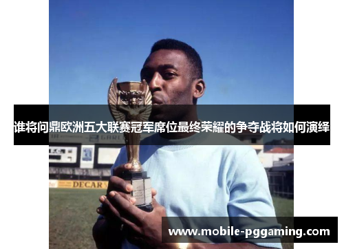 谁将问鼎欧洲五大联赛冠军席位最终荣耀的争夺战将如何演绎