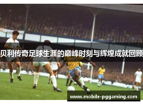 贝利传奇足球生涯的巅峰时刻与辉煌成就回顾
