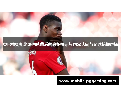 奥巴梅扬拒绝法国队背后的真相揭示其国家认同与足球信仰选择