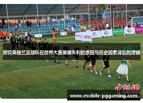 探究英格兰足球队在世界大赛屡屡失利的原因与历史因素背后的逻辑