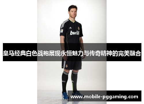皇马经典白色战袍展现永恒魅力与传奇精神的完美融合