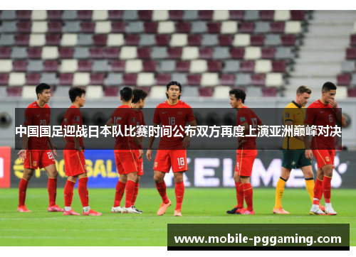 中国国足迎战日本队比赛时间公布双方再度上演亚洲巅峰对决