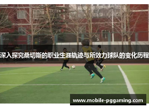 深入探究桑切斯的职业生涯轨迹与所效力球队的变化历程 深入探究桑切斯的职业生涯轨迹与所效力球队的变化历程