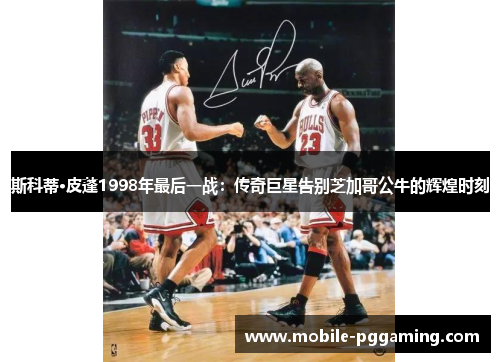 斯科蒂·皮蓬1998年最后一战：传奇巨星告别芝加哥公牛的辉煌时刻