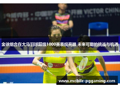 金徐组合在大马羽球超级1000赛表现亮眼 未来可期的挑战与机遇