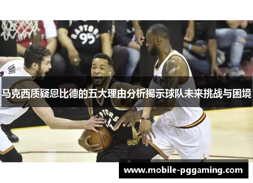马克西质疑恩比德的五大理由分析揭示球队未来挑战与困境